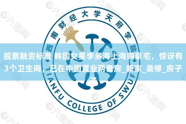 股票融资标准 韩国女星李多海上海购豪宅，惊讶有3个卫生间，已在中国置业两套房_新家_装修_房子