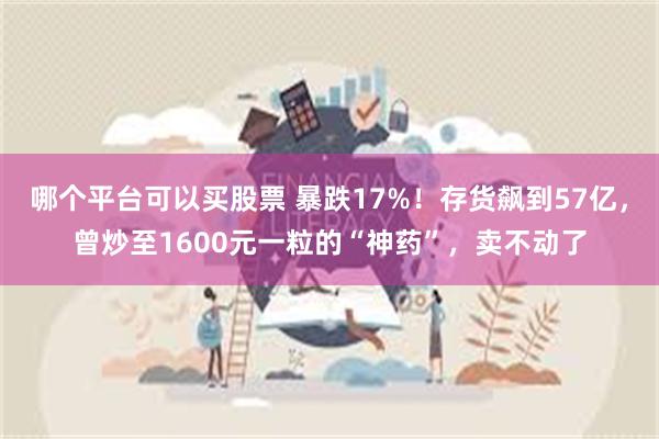 哪个平台可以买股票 暴跌17%！存货飙到57亿，曾炒至1600元一粒的“神药”，卖不动了