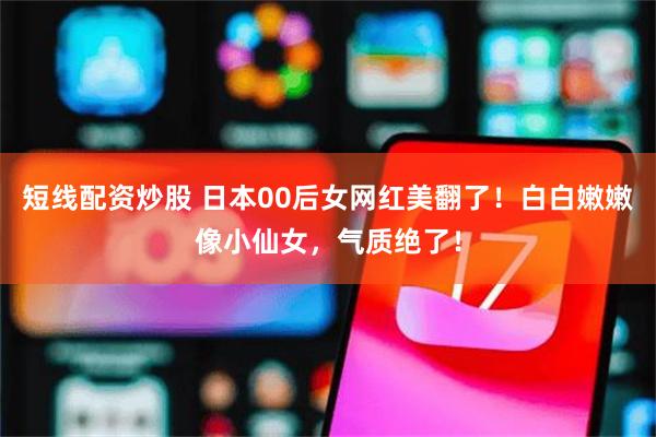 短线配资炒股 日本00后女网红美翻了！白白嫩嫩像小仙女，气质绝了！