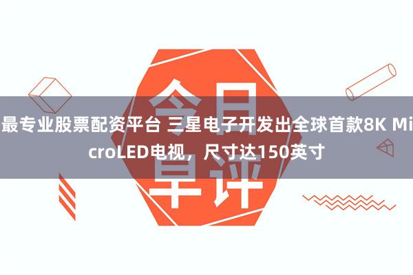 最专业股票配资平台 三星电子开发出全球首款8K MicroLED电视，尺寸达150英寸