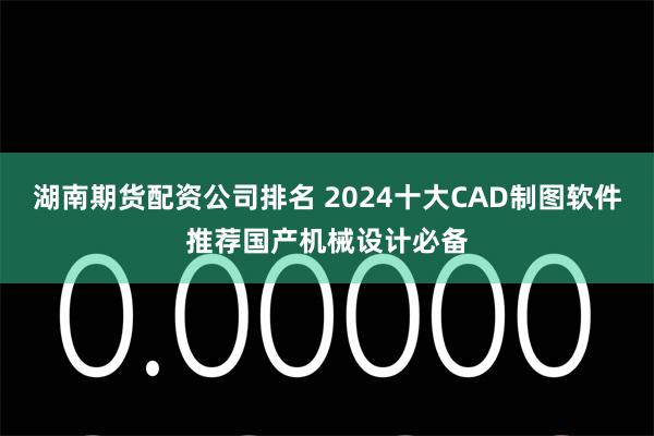 湖南期货配资公司排名 2024十大CAD制图软件推荐国产机械设计必备