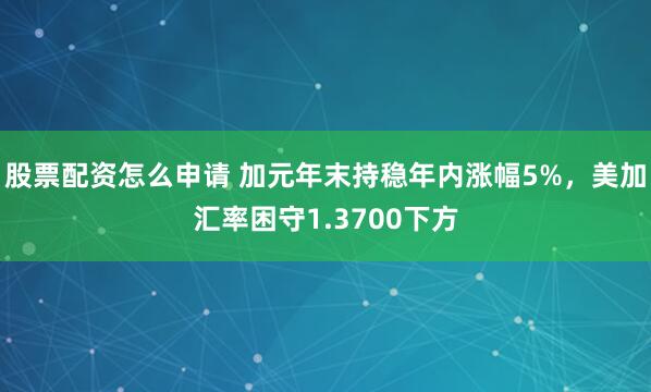 股票配资怎么申请 加元年末持稳年内涨幅5%，美加汇率困守1.3700下方